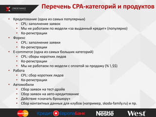Перечень CPA-категорий и продуктов
• Кредитование (одна из самых популярных)
• CPL: заполнение заявок
• Мы не работаем по модели «за выданный кредит» (популярно)
• Ко-регистрации
• Форекс
• CPL: заполнение заявки
• Ко-регистрации
• E-commerce (одна из самых больших категорий)
• CPL: сборы коротких лидов
• Ко-регистрации
• Мы не работаем по модели с оплатой за продажу (%  $$)
• Работа
• CPL: сбор коротких лидов
• Ко-регистрации
• Автомобили
• Сбор заявок на тест-драйв
• Сбор заявок на авто-кредитование
• Действие «скачать брошюру»
• Сбор контактных данных для клубов (например, skoda-family.ru) и пр.

 