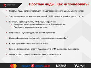 Простые лиды. Как использовать?
• Простые лиды используются для « подогревания» потенциальных клиентов;
• Это готовые контактные данные людей (ИМЯ, телефон, емейл, город…..и тп)
• Контакты необходимо ИСПОЛЬЗОВАТЬ сразу же
• Телефоны необходимо обзванивать в ближайший час
• Емейлам – высылать в тот же день

• Под емейлы нужна отдельная емейл-стратегия
• Для емейлов важен double-opin (подтверждение по емейлу)
• Важен простой и понятный call-to-action

• Важно настраивать передачу лидов сразу в CRM или емейл-платформу
• Очень просто просчитать конверсию с простых лидов

 
