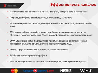Эффективность каналов
• Используются все возможные каналы трафика, которые есть в Интернете
• Под каждый оффер задействовано, как правило, 1-3 канала
• Мобильная реклама: необходим адаптивный креатив и продуманный call-toaction
• RTB: важно собирать свой сегмент; платформе нужен минимум месяц на
обучение; подходят офферы с более высокой ставкой; все лиды качественные
• SMM  тизерные сети: подходит под простые, дешевые действия; низкая
конверсия; большие объемы; нужно хорошо очищать лиды
• Emails : формат 600х600 с кнопкой, высокая конверсия
• Publishers – много разного трафика
• Контекстная реклама – самая высокая конверсия, зачастую очень дорого

 