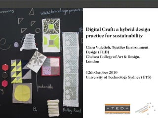 Digital Craft: a hybrid design practice for sustainability Clara Vuletich, Textiles Environment Design (TED) Chelsea College of Art & Design, London 12th October 2010 University of Technology Sydney (UTS) 