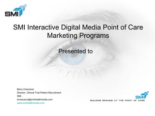 SMI Interactive Digital Media Point of Care Marketing Programs Presented to Barry Crescenzi Director, Clinical Trial Patient Recruitment SMI [email_address] www.smihealthmedia.com   
