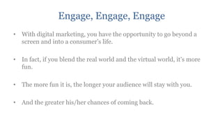 Engage, Engage, Engage
• With digital marketing, you have the opportunity to go beyond a
  screen and into a consumer‟s life.

• In fact, if you blend the real world and the virtual world, it‟s more
  fun.

• The more fun it is, the longer your audience will stay with you.

• And the greater his/her chances of coming back.
 