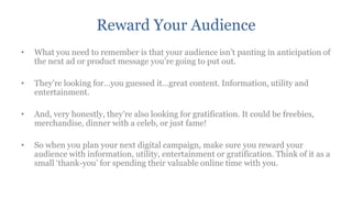 Reward Your Audience
•   What you need to remember is that your audience isn‟t panting in anticipation of
    the next ad or product message you‟re going to put out.

•   They‟re looking for…you guessed it…great content. Information, utility and
    entertainment.

•   And, very honestly, they‟re also looking for gratification. It could be freebies,
    merchandise, dinner with a celeb, or just fame!

•   So when you plan your next digital campaign, make sure you reward your
    audience with information, utility, entertainment or gratification. Think of it as a
    small „thank-you‟ for spending their valuable online time with you.
 