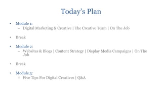 Today‟s Plan
•   Module 1:
     – Digital Marketing & Creative | The Creative Team | On The Job

•   Break

•   Module 2:
     – Websites & Blogs | Content Strategy | Display Media Campaigns | On The
       Job

•   Break

•   Module 3:
     – Five Tips For Digital Creatives | Q&A
 