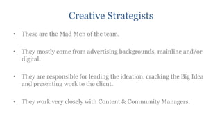 Creative Strategists
• These are the Mad Men of the team.

• They mostly come from advertising backgrounds, mainline and/or
  digital.

• They are responsible for leading the ideation, cracking the Big Idea
  and presenting work to the client.

• They work very closely with Content & Community Managers.
 