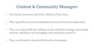 Content & Community Managers
• The Jonah Jamesons and Perry Whites of the team.

• They typically come from Editorial and Social Media backgrounds.

• They are responsible for setting out the editorial strategy, generating
  content, seeding it and managing conversations around it.

• They work hand-in-hand with Creative Strategists.
 