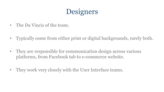 Designers
• The Da Vincis of the team.

• Typically come from either print or digital backgrounds, rarely both.

• They are responsible for communication design across various
  platforms, from Facebook tab to e-commerce website.

• They work very closely with the User Interface teams.
 