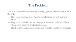 The Problem
• The BCCI would like to increase the engagement of cricket fans with
  the IPL.
   – They want to drive more fans to the stadium, as well as more
      TRPs.
   – They want to reach out and engage online with millions of fans
      who do not have TV or stadium access.
   – This has to be drive monetisation of cricket‟s wealthiest property.
 