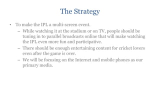 The Strategy
• To make the IPL a multi-screen event.
   – While watching it at the stadium or on TV, people should be
     tuning in to parallel broadcasts online that will make watching
     the IPL even more fun and participative.
   – There should be enough entertaining content for cricket lovers
     even after the game is over.
   – We will be focusing on the Internet and mobile phones as our
     primary media.
 
