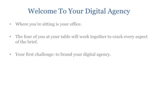 Welcome To Your Digital Agency
• Where you‟re sitting is your office.

• The four of you at your table will work together to crack every aspect
  of the brief.

• Your first challenge: to brand your digital agency.
 