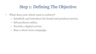 Step 1: Defining The Objective
• What does your client want to achieve?
  – Establish and introduce his brand and product/service.
  – Sell products online.
  – Provide a digital service.
  – Run a short-term campaign.
 