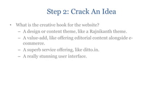 Step 2: Crack An Idea
• What is the creative hook for the website?
  – A design or content theme, like a Rajnikanth theme.
  – A value-add, like offering editorial content alongside e-
    commerce.
  – A superb service offering, like ditto.in.
  – A really stunning user interface.
 