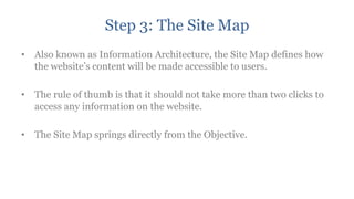 Step 3: The Site Map
• Also known as Information Architecture, the Site Map defines how
  the website‟s content will be made accessible to users.

• The rule of thumb is that it should not take more than two clicks to
  access any information on the website.

• The Site Map springs directly from the Objective.
 