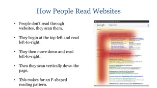 How People Read Websites
• People don‟t read through
  websites, they scan them.

• They begin at the top-left and read
  left-to-right.

• They then move down and read
  left-to-right.

• Then they scan vertically down the
  page.

• This makes for an F-shaped
  reading pattern.
 