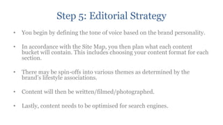 Step 5: Editorial Strategy
•   You begin by defining the tone of voice based on the brand personality.

•   In accordance with the Site Map, you then plan what each content
    bucket will contain. This includes choosing your content format for each
    section.

•   There may be spin-offs into various themes as determined by the
    brand‟s lifestyle associations.

•   Content will then be written/filmed/photographed.

•   Lastly, content needs to be optimised for search engines.
 