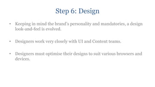 Step 6: Design
• Keeping in mind the brand‟s personality and mandatories, a design
  look-and-feel is evolved.

• Designers work very closely with UI and Content teams.

• Designers must optimise their designs to suit various browsers and
  devices.
 