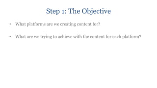 Step 1: The Objective
• What platforms are we creating content for?

• What are we trying to achieve with the content for each platform?
 
