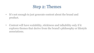 Step 2: Themes
• It‟s not enough to just generate content about the brand and
  product.

• Content will have scalability, stickiness and talkability only if it
  explores themes that derive from the brand‟s philosophy or lifestyle
  associations.
 