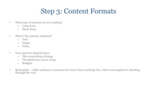 Step 3: Content Formats
•   What type of content are we creating?
     – Long-form
     – Short-form

•   What‟s the primary medium?
     – Text
     – Image
     – Video

•   Your answers depend upon:
     – The overarching strategy
     – The platforms you‟re using
     – Budgets

•   Remember – while audiences consume text more than anything else, video consumption is shooting
    through the roof.
 