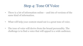 Step 4: Tone Of Voice
• There is a lot of information online – and lots of versions of the
  same kind of information.

• What will help your content stand out is a great tone of voice.

• The tone of voice will derive from the brand personality. The
  challenge is to find a voice that will appeal to a wide audience.
 