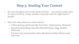 Step 5: Seeding Your Content
• It‟s not enough to just create great content – you need to make sure
  it‟s discovered by a large number of people and the right kind of
  people.

• Here are some places to seed content:
   – Video sharing platforms like YouTube, Dailymotion, Metacafe
   – Social bookmarking sites like StumbleUpon, Digg, Reddit,
     Pinterest
   – Forums and communities that talk about similar themes and
     interests
 