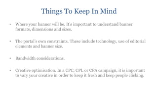 Things To Keep In Mind
•   Where your banner will be. It‟s important to understand banner
    formats, dimensions and sizes.

•   The portal‟s own constraints. These include technology, use of editorial
    elements and banner size.

•   Bandwidth considerations.

•   Creative optimisation. In a CPC, CPL or CPA campaign, it is important
    to vary your creative in order to keep it fresh and keep people clicking.
 