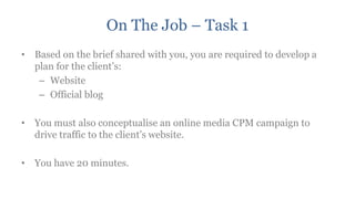 On The Job – Task 1
• Based on the brief shared with you, you are required to develop a
  plan for the client‟s:
   – Website
   – Official blog

• You must also conceptualise an online media CPM campaign to
  drive traffic to the client‟s website.

• You have 20 minutes.
 