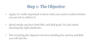 Step 1: The Objective
• Again, it‟s really important to know what you want to achieve before
  you set out to achieve it.

• Social media can have both B2C and B2B goals. It‟s just about
  choosing the right platforms.

• Part of setting the objective involves deciding the metrics and ROI
  you will aim for.
 