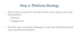 Step 2: Platform Strategy
• Here is where you get into specifics of how you‟re going to be using
  each platform.
   – Content
   – Engagement

• The best, most successful campaigns are the ones which have found
  a new use for each platform.
 