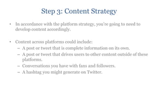 Step 3: Content Strategy
• In accordance with the platform strategy, you‟re going to need to
  develop content accordingly.

• Content across platforms could include:
   – A post or tweet that is complete information on its own.
   – A post or tweet that drives users to other content outside of these
     platforms.
   – Conversations you have with fans and followers.
   – A hashtag you might generate on Twitter.
 