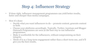Step 4: Influencer Strategy
•   If done right, influencer management programmes can yield better results,
    faster and cheaper than media campaigns.

•   How it‟s done:
     – Decide what you want influencers to do – promote content, generate content
       or both.
     – Choose your platforms accordingly. Typically, Twitter, tweetups and Blogger
       Outreach Programmes are seen as the best way to run influencer
       programmes.
     – Make it worthwhile for the influencers, without compromising on their
       integrity.
     – Think of it as a long-term engagement rather than a short-term one, and it‟ll
       give you the best results.
 