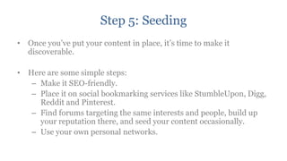 Step 5: Seeding
• Once you‟ve put your content in place, it‟s time to make it
  discoverable.

• Here are some simple steps:
   – Make it SEO-friendly.
   – Place it on social bookmarking services like StumbleUpon, Digg,
     Reddit and Pinterest.
   – Find forums targeting the same interests and people, build up
     your reputation there, and seed your content occasionally.
   – Use your own personal networks.
 
