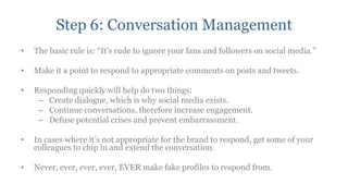 Step 6: Conversation Management
•   The basic rule is: “It‟s rude to ignore your fans and followers on social media.”

•   Make it a point to respond to appropriate comments on posts and tweets.

•   Responding quickly will help do two things:
     – Create dialogue, which is why social media exists.
     – Continue conversations, therefore increase engagement.
     – Defuse potential crises and prevent embarrassment.

•   In cases where it‟s not appropriate for the brand to respond, get some of your
    colleagues to chip in and extend the conversation.

•   Never, ever, ever, ever, EVER make fake profiles to respond from.
 