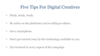 Five Tips For Digital Creatives
• Study, study, study.

• Be active on the platforms you‟re selling to others.

• Get a smartphone.

• Don‟t get carried away by the technology available to you.

• Get involved in every aspect of the campaign.
 