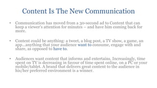 Content Is The New Communication
•   Communication has moved from a 30-second ad to Content that can
    keep a viewer‟s attention for minutes – and have him coming back for
    more.

•   Content could be anything: a tweet, a blog post, a TV show, a game, an
    app...anything that your audience want to consume, engage with and
    share, as opposed to have to.

•   Audiences want content that informs and entertains. Increasingly, time
    spent on TV is decreasing in favour of time spent online, on a PC or your
    mobile/tablet. A brand that delivers great content to the audience in
    his/her preferred environment is a winner.
 