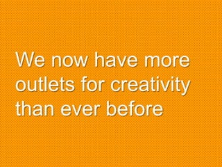 We now have more
outlets for creativity
than ever before
 