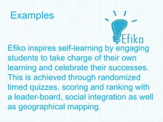 Examples


Efiko inspires self-learning by engaging
students to take charge of their own
learning and celebrate their successes.
This is achieved through randomized
timed quizzes, scoring and ranking with
a leader-board, social integration as well
as geographical mapping.
 