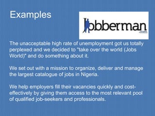 Examples

The unacceptable high rate of unemployment got us totally
perplexed and we decided to "take over the world (Jobs
World)" and do something about it.

We set out with a mission to organize, deliver and manage
the largest catalogue of jobs in Nigeria.

We help employers fill their vacancies quickly and cost-
effectively by giving them access to the most relevant pool
of qualified job-seekers and professionals.
 