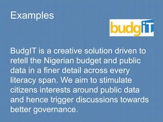 Examples


BudgIT is a creative solution driven to
retell the Nigerian budget and public
data in a finer detail across every
literacy span. We aim to stimulate
citizens interests around public data
and hence trigger discussions towards
better governance.
 