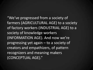 “We’ve progressed from a society of
farmers (AGRICULTURAL AGE) to a society
of factory workers (INDUSTRIAL AGE) to a
society of knowledge workers
(INFORMATION AGE). And now we’re
progressing yet again – to a society of
creators and empathizers, of pattern
recognizers and meaning makers
(CONCEPTUAL AGE).”
 