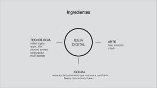 Ingredientes
IDEIA
DIGITAL
TECNOLOGIA!
video, jogos,
apps, site,
second screen,
localização,
multi-screen.
ARTE!
belo em todo
o lado
SOCIAL!
redes sociais sentimento que nos leva a partilhá-la
Beleza / emocional / humor…
 