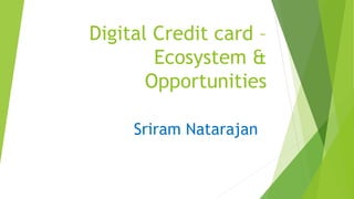 Digital Credit card –
Ecosystem &
Opportunities
Sriram Natarajan
 