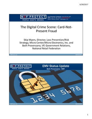6/28/2017
1
The Digital Crime Scene: Card-Not-
Present Fraud
Skip Myers, Director, Loss Prevention/Risk
Strategy, Micro Center/Micro Electronics, Inc. and
Beth Provenzano, VP, Government Relations,
National Retail Federation
EMV Status Update
Beth Provenzano - NRF
 