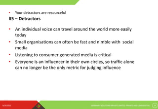 9/18/2013 GERMINAIT SOLUTIONS PRIVATE LIMITED. PRIVATE AND CONFIDENTIAL 10
#5 – Detractors
• An individual voice can travel around the world more easily
today
• Small organisations can often be fast and nimble with social
media
• Listening to consumer generated media is critical
• Everyone is an influencer in their own circles, so traffic alone
can no longer be the only metric for judging influence
• Your detractors are resourceful
 