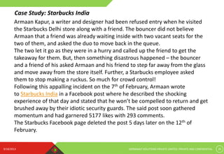 9/18/2013 GERMINAIT SOLUTIONS PRIVATE LIMITED. PRIVATE AND CONFIDENTIAL 20
Armaan Kapur, a writer and designer had been refused entry when he visited
the Starbucks Delhi store along with a friend. The bouncer did not believe
Armaan that a friend was already waiting inside with two vacant seats for the
two of them, and asked the duo to move back in the queue.
The two let it go as they were in a hurry and called up the friend to get the
takeaway for them. But, then something disastrous happened – the bouncer
and a friend of his asked Armaan and his friend to step far away from the glass
and move away from the store itself. Further, a Starbucks employee asked
them to stop making a ruckus. So much for crowd control!
Following this appalling incident on the 7th of February, Armaan wrote
to Starbucks India in a Facebook post where he described the shocking
experience of that day and stated that he won’t be compelled to return and get
brushed away by their idiotic security guards. The said post soon gathered
momentum and had garnered 5177 likes with 293 comments.
The Starbucks Facebook page deleted the post 5 days later on the 12th of
February.
Case Study: Starbucks India
 