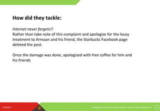 9/18/2013 GERMINAIT SOLUTIONS PRIVATE LIMITED. PRIVATE AND CONFIDENTIAL 21
How did they tackle:
Internet never forgets!!
Rather than take note of this complaint and apologize for the lousy
treatment to Armaan and his friend, the Starbucks Facebook page
deleted the post.
Once the damage was done, apologised with free coffee for him and
his friends
 