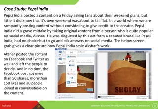 9/18/2013 GERMINAIT SOLUTIONS PRIVATE LIMITED. PRIVATE AND CONFIDENTIAL 22
Pepsi India posted a content on a Friday asking fans about their weekend plans, but
little it did know that it’s own weekend was about to fall flat. In a world where we are
rampantly posting content without considering to give credit to the creator, Pepsi
India did a grave mistake by taking original content from a person who is quite popular
on social media, Akshar. He was disgusted by this act from a reputed brand like Pepsi
India, had no choice but to go and ask answers on social media. The below screen
grab gives a clear picture how Pepsi India stole Akshar’s work.
Akshar posted the content
on Facebook and Twitter as
well and left the people to
decide. And in no time, the
Facebook post got more
than 50 shares, more than
150 likes and 20 people
joined in conversations on
the content.
Case Study: Pepsi India
 