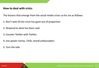 9/18/2013 GERMINAIT SOLUTIONS PRIVATE LIMITED. PRIVATE AND CONFIDENTIAL 25
How to deal with crisis:
The lessons that emerge from the social media crises so far are as follows:
1. Don’t wait till the crisis has gone out of proportion
2. Respond to what has been said.
3. Counter Twitter with Twitter.
4. Use power names. CEOs, brand ambassadors
5. Turn the tide
 
