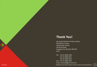 9/18/2013 GERMINAIT SOLUTIONS PRIVATE LIMITED. PRIVATE AND CONFIDENTIAL 269/18/2013 26GERMINAIT SOLUTIONS PRIVATE LIMITED. PRIVATE AND CONFIDENTIAL
Thank You!
Germinait Solutions Private Limited
501/502 Eco House,
Vishveshwar Colony,
Off Aarey Road,
Goregaon (E), Mumbai 400 063
India
Tel: +91-22-4006-4550
+91-22-4006-4551
+91-22-4006-4552
Fax: +91-22-4006-4553
Email: contact@germinait.com
 