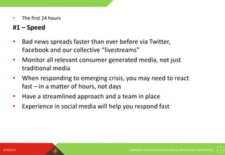 9/18/2013 GERMINAIT SOLUTIONS PRIVATE LIMITED. PRIVATE AND CONFIDENTIAL 4
#1 – Speed
• Bad news spreads faster than ever before via Twitter,
Facebook and our collective “livestreams”
• Monitor all relevant consumer generated media, not just
traditional media
• When responding to emerging crisis, you may need to react
fast – in a matter of hours, not days
• Have a streamlined approach and a team in place
• Experience in social media will help you respond fast
• The first 24 hours
 